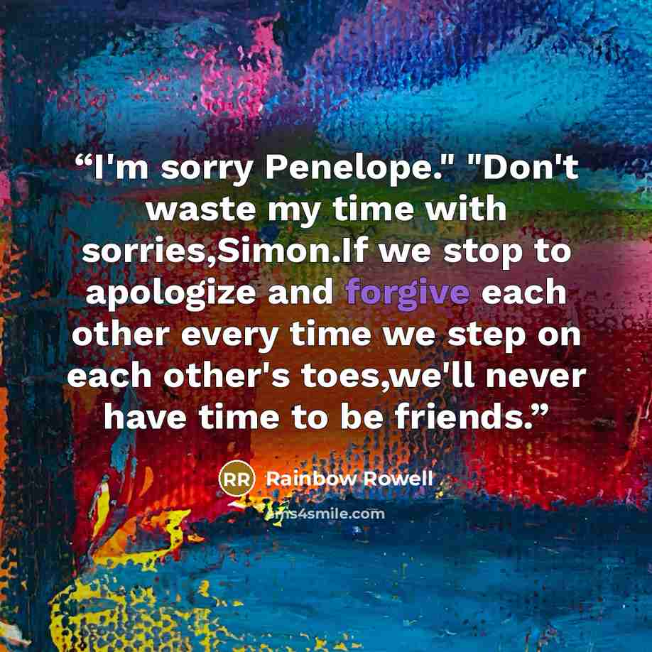 “I'm sorry Penelope." "Don't waste my time with sorries,Simon.If we stop to apologize and forgive each other every time we step on each other's toes,we'll never have time to be friends.” quote by Rainbow Rowell