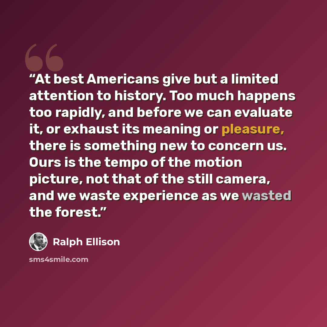 “At best Americans give but a limited attention to history. Too much happens too rapidly, and before we can evaluate it, or exhaust its meaning or pleasure, there is something new to concern us. Ours is the tempo of the motion picture, not that of the still camera, and we waste experience as we…” quote by Ralph Ellison