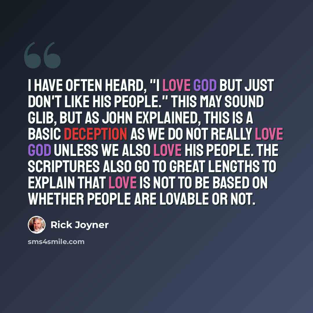 “I have often heard, "I love God but just don't like His people." This may sound glib, but as John explained, this is a basic deception as we do not really love God unless we also love His people. The Scriptures also go to great lengths to explain that love is not to be based on whether people are…” quote by Rick Joyner