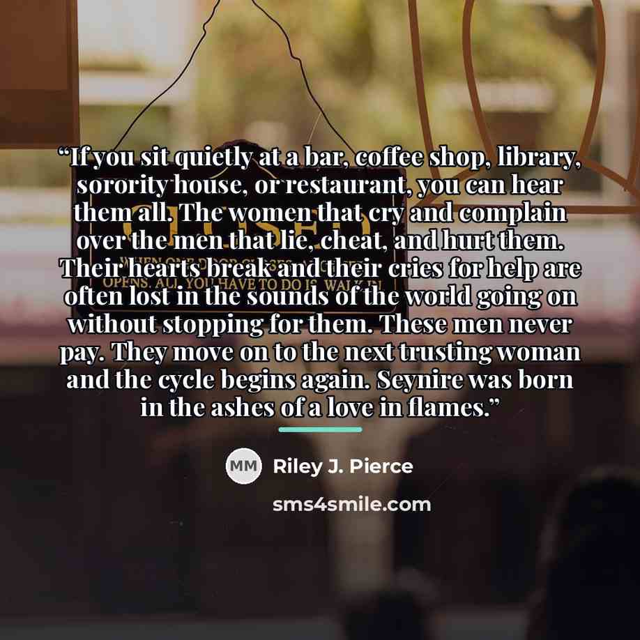 “If you sit quietly at a bar, coffee shop, library, sorority house, or restaurant, you can hear them all. The women that cry and complain over the men that lie, cheat, and hurt them. Their hearts break and their cries for help are often lost in the sounds of the world going on without stopping for…” quote by Riley J. Pierce