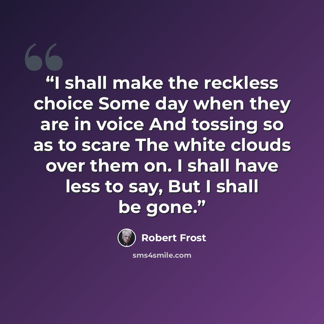 “I shall make the reckless choice Some day when they are in voice And tossing so as to scare The white clouds over them on. I shall have less to say, But I shall be gone.” quote by Robert Frost