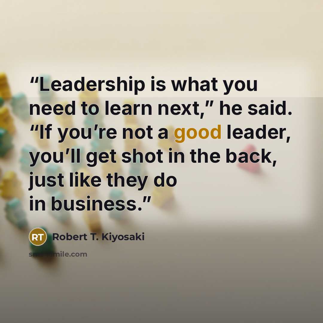 “Leadership is what you need to learn next,” he said. “If you’re not a good leader, you’ll get shot in the back, just like they do in business.” quote by Robert T. Kiyosaki