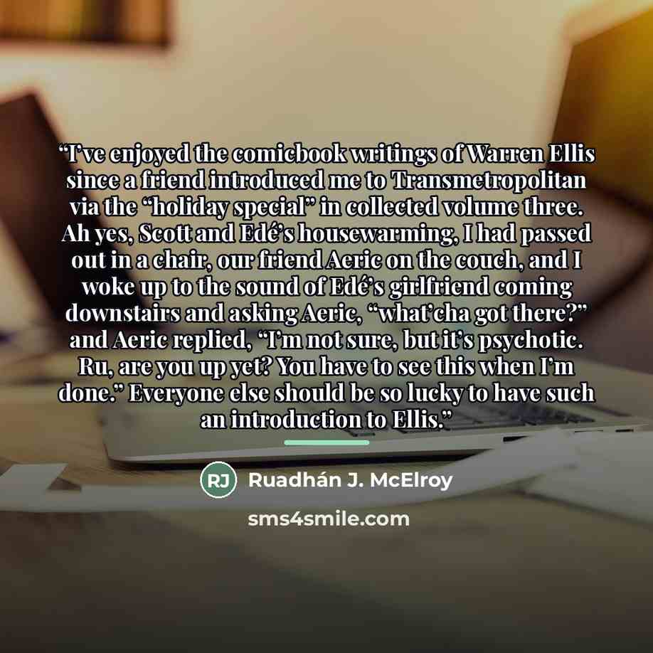 “I’ve enjoyed the comicbook writings of Warren Ellis since a friend introduced me to Transmetropolitan via the “holiday special” in collected volume three. Ah yes, Scott and Edé’s housewarming, I had passed out in a chair, our friend Aeric on the couch, and I woke up to the sound of Edé’s…” quote by Ruadhán J. McElroy
