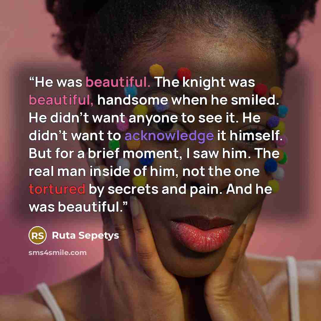 “He was beautiful. The knight was beautiful, handsome when he smiled. He didn’t want anyone to see it. He didn’t want to acknowledge it himself. But for a brief moment, I saw him. The real man inside of him, not the one tortured by secrets and pain. And he was beautiful.” quote by Ruta Sepetys