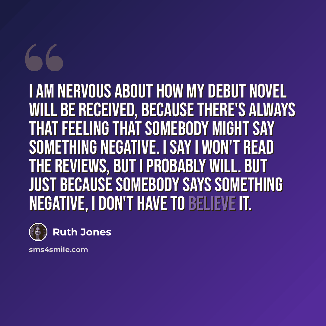 “I am nervous about how my debut novel will be received, because there's always that feeling that somebody might say something negative. I say I won't read the reviews, but I probably will. But just because somebody says something negative, I don't have to believe it.” quote by Ruth Jones
