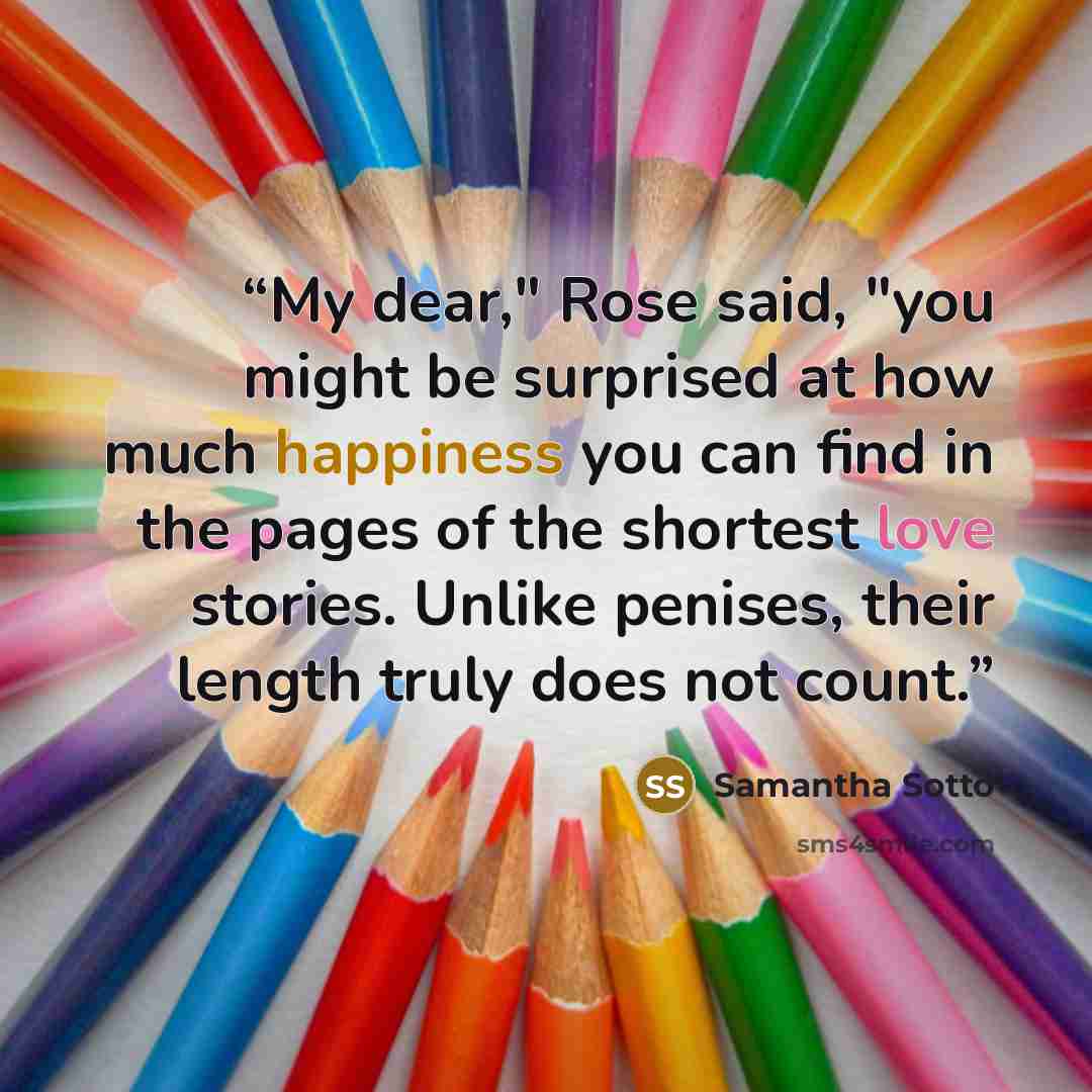 “My dear," Rose said, "you might be surprised at how much happiness you can find in the pages of the shortest love stories. Unlike penises, their length truly does not count.” quote by Samantha Sotto