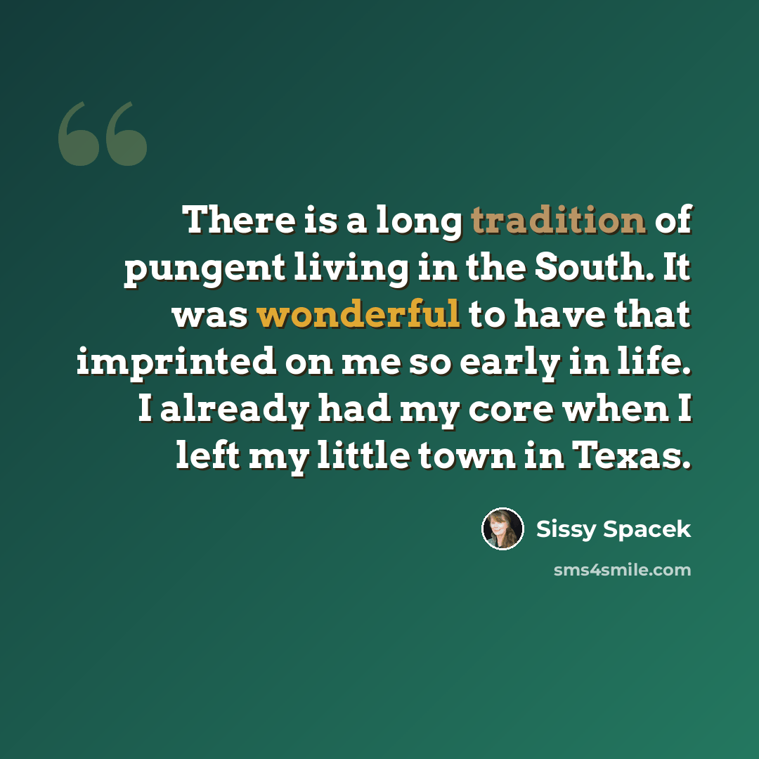 “There is a long tradition of pungent living in the South. It was wonderful to have that imprinted on me so early in life. I already had my core when I left my little town in Texas.” quote by Sissy Spacek