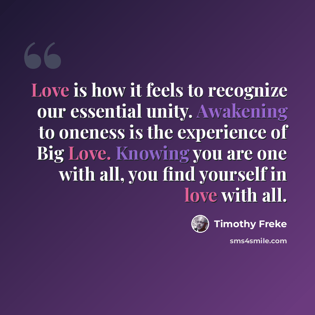 “Love is how it feels to recognize our essential unity. Awakening to oneness is the experience of Big Love. Knowing you are one with all, you find yourself in love with all.” quote by Timothy Freke