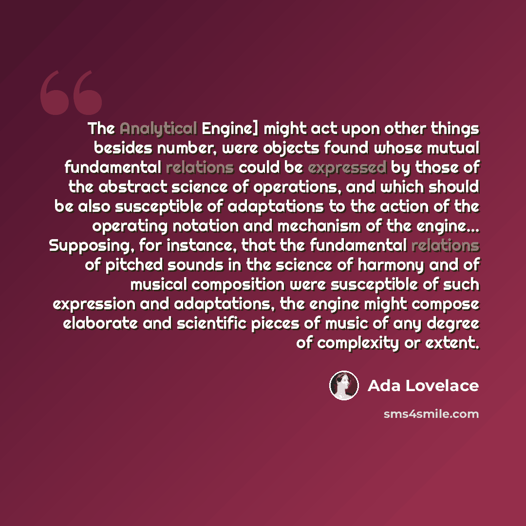 “The Analytical Engine] might act upon other things besides number, were objects found whose mutual fundamental relations could be expressed by those of the abstract science of operations, and which should be also susceptible of adaptations to the action of the operating notation and mechanism of…” quote by Ada Lovelace