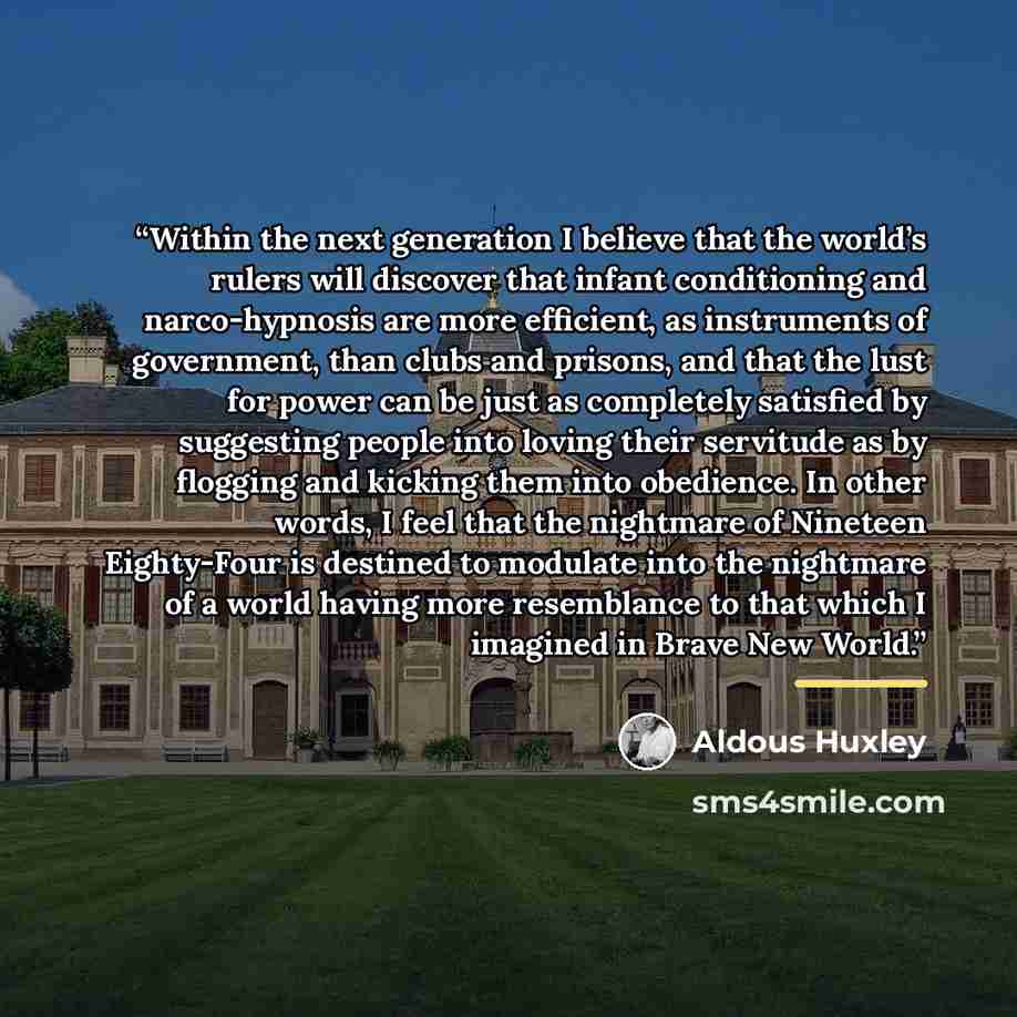 “Within the next generation I believe that the world’s rulers will discover that infant conditioning and narco-hypnosis are more efficient, as instruments of government, than clubs and prisons, and that the lust for power can be just as completely satisfied by suggesting people into loving their…” quote by Aldous Huxley