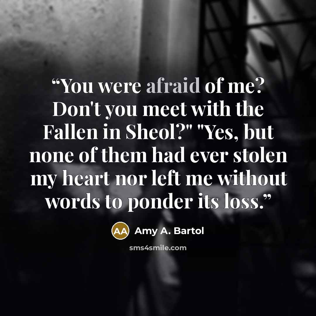 “You were afraid of me? Don't you meet with the Fallen in Sheol?" "Yes, but none of them had ever stolen my heart nor left me without words to ponder its loss.” quote by Amy A. Bartol