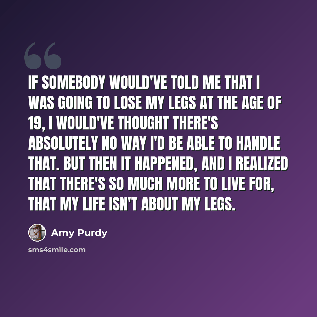 “If somebody would've told me that I was going to lose my legs at the age of 19, I would've thought there's absolutely no way I'd be able to handle that. But then it happened, and I realized that there's so much more to live for, that my life isn't about my legs.” quote by Amy Purdy