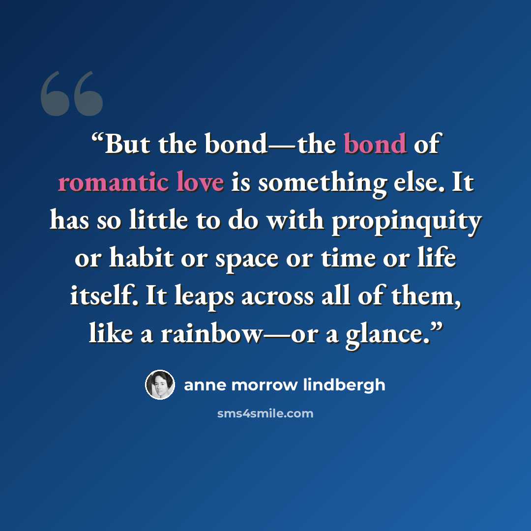 “But the bond—the bond of romantic love is something else. It has so little to do with propinquity or habit or space or time or life itself. It leaps across all of them, like a rainbow—or a glance.” quote by Anne Morrow Lindbergh