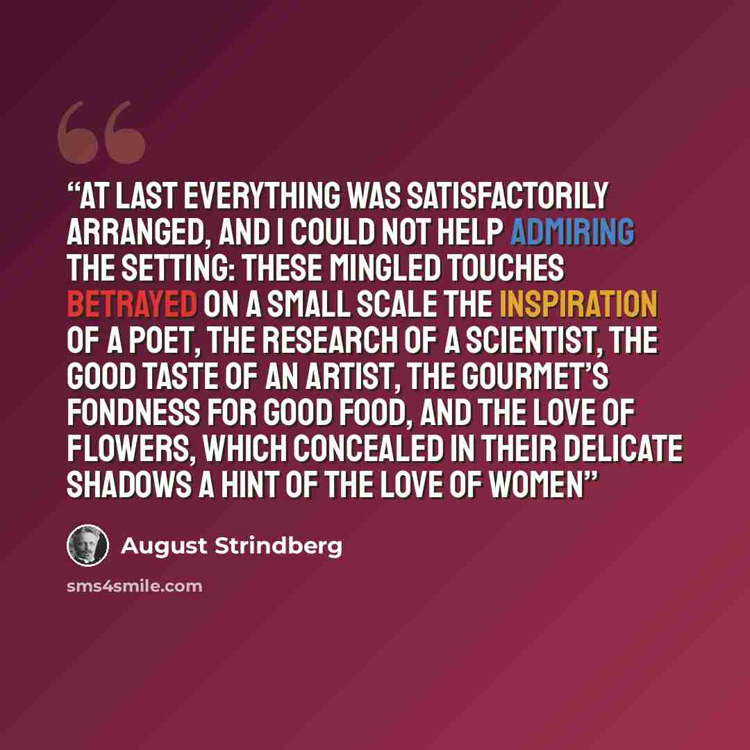 “At last everything was satisfactorily arranged, and I could not help admiring the setting: these mingled touches betrayed on a small scale the inspiration of a poet, the research of a scientist, the good taste of an artist, the gourmet’s fondness for good food, and the love of flowers, which…” quote by August Strindberg