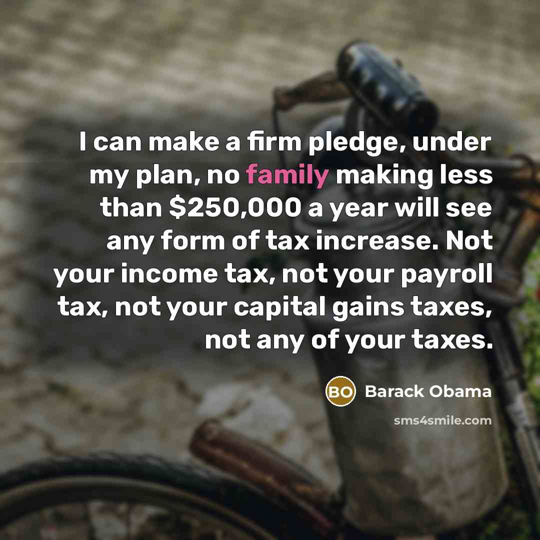 “I can make a firm pledge, under my plan, no family making less than $250,000 a year will see any form of tax increase. Not your income tax, not your payroll tax, not your capital gains taxes, not any of your taxes.” quote by Barack Obama