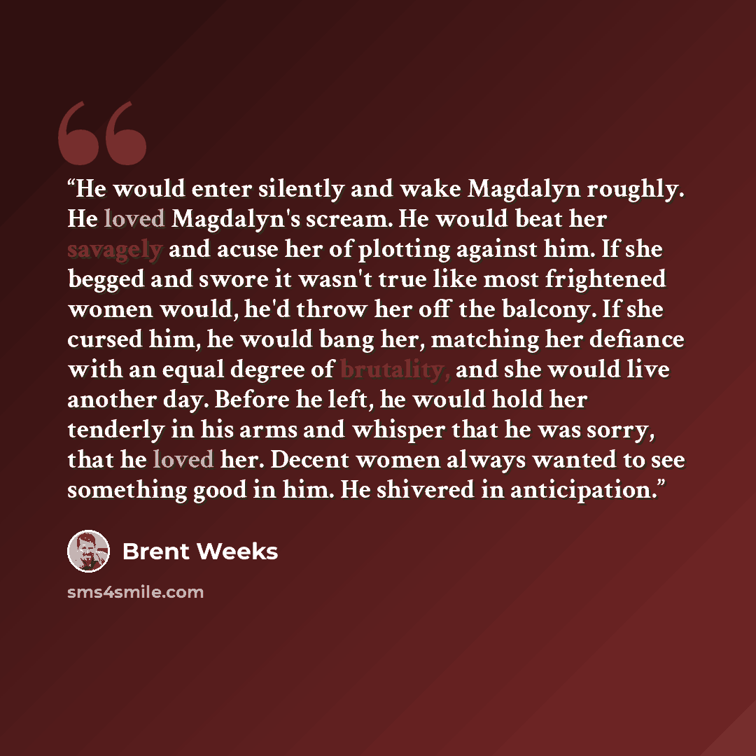“He would enter silently and wake Magdalyn roughly. He loved Magdalyn's scream. He would beat her savagely and acuse her of plotting against him. If she begged and swore it wasn't true like most frightened women would, he'd throw her off the balcony. If she cursed him, he would bang her, matching…” quote by Brent Weeks