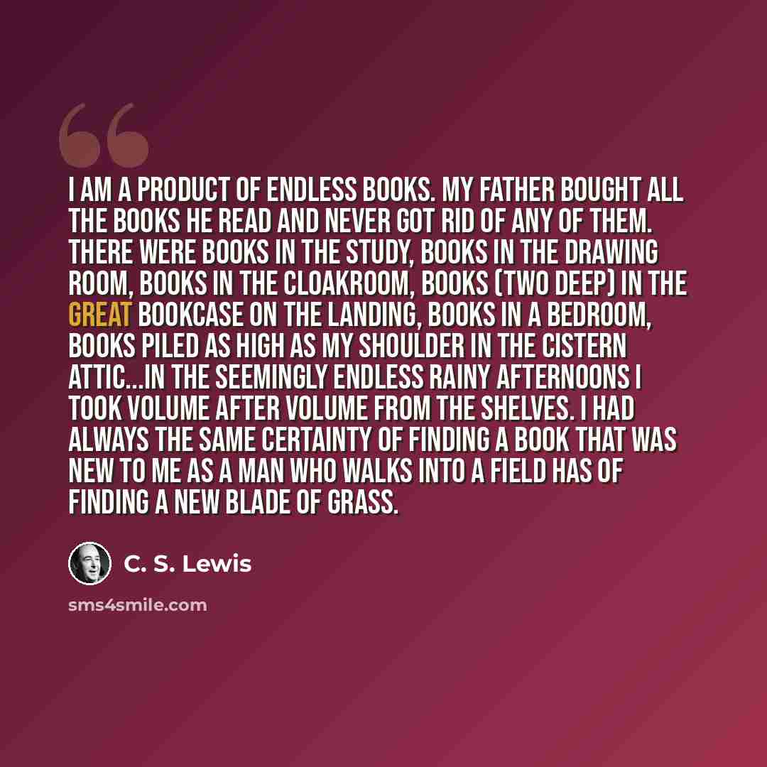 “I am a product of endless books. My father bought all the books he read and never got rid of any of them. There were books in the study, books in the drawing room, books in the cloakroom, books (two deep) in the great bookcase on the landing, books in a bedroom, books piled as high as my shoulder…” quote by C. S. Lewis