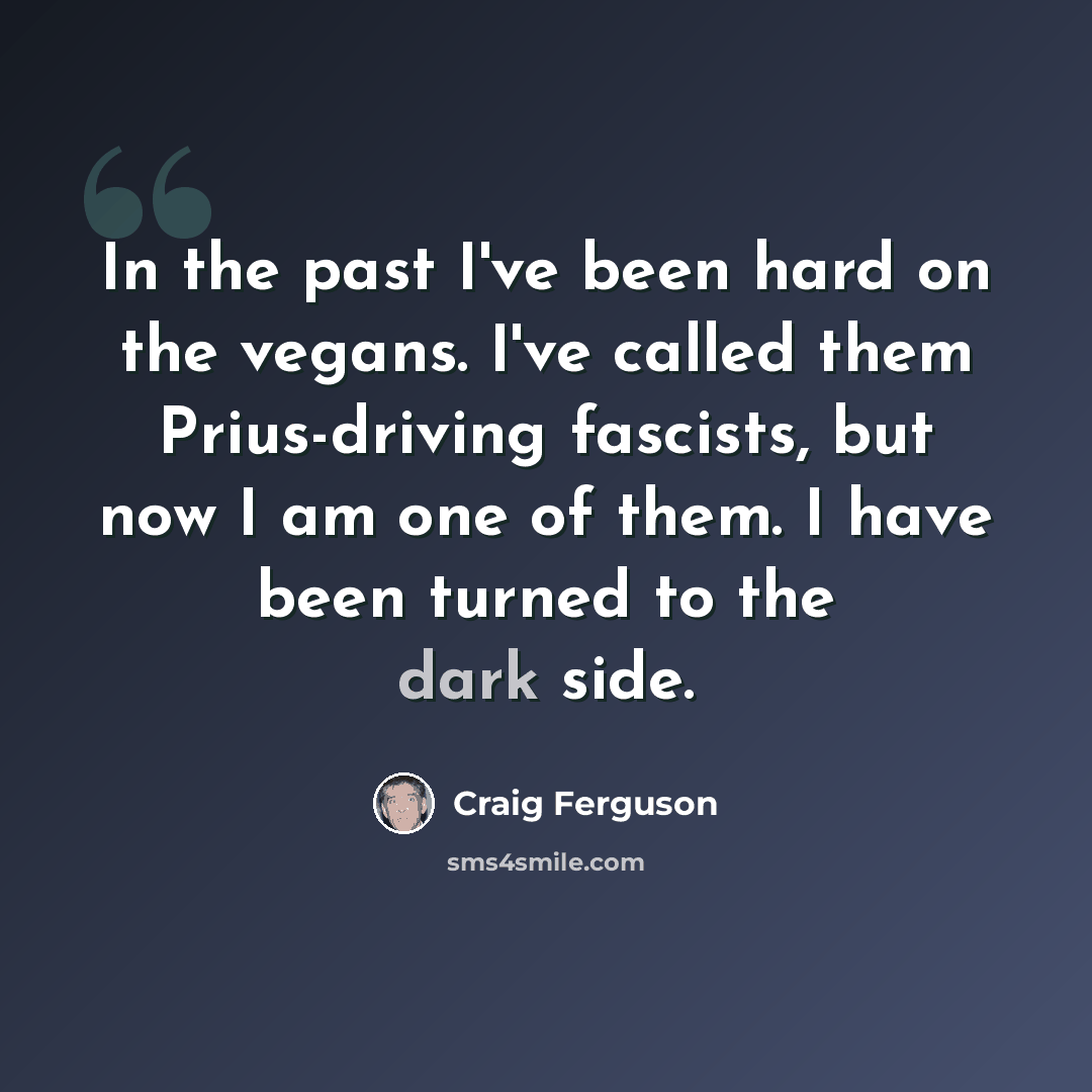 “In the past I've been hard on the vegans. I've called them Prius-driving fascists, but now I am one of them. I have been turned to the dark side.” quote by Craig Ferguson