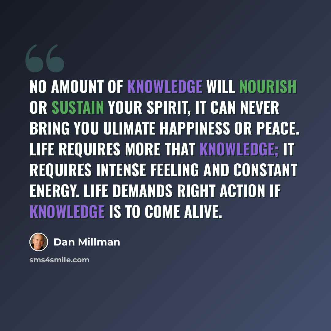 “No amount of knowledge will nourish or sustain your spirit, it can never bring you ulimate happiness or peace. Life requires more that knowledge; it requires intense feeling and constant energy. Life demands right action if knowledge is to come alive.” quote by Dan Millman