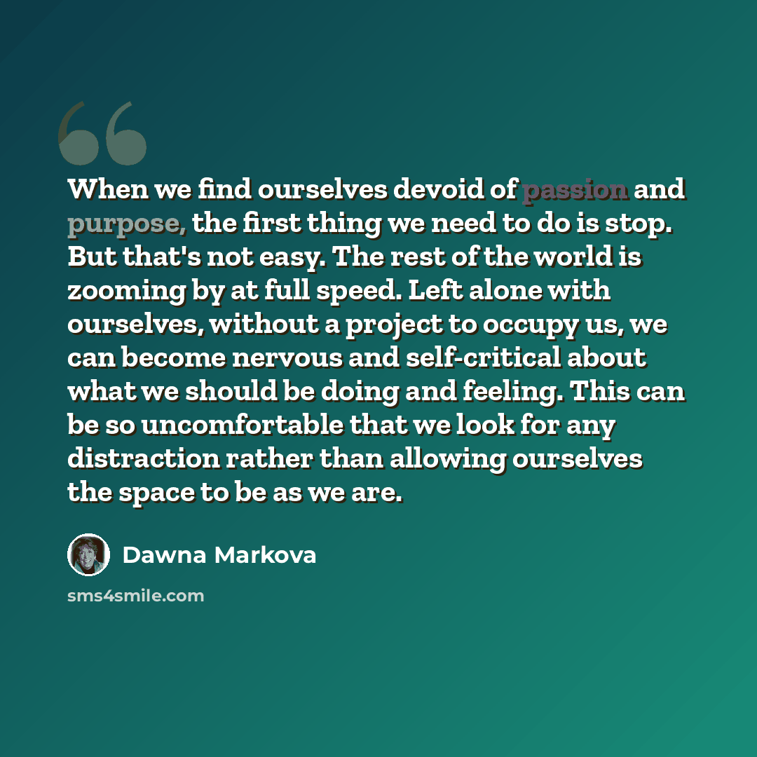 “When we find ourselves devoid of passion and purpose, the first thing we need to do is stop. But that's not easy. The rest of the world is zooming by at full speed. Left alone with ourselves, without a project to occupy us, we can become nervous and self-critical about what we should be doing and…” quote by Dawna Markova