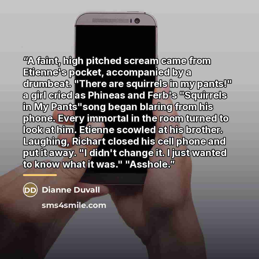 “A faint, high pitched scream came from Etienne's pocket, accompanied by a drumbeat. "There are squirrels in my pants!" a girl cried as Phineas and Ferb's "Squirrels in My Pants"song began blaring from his phone. Every immortal in the room turned to look at him. Etienne scowled at his brother…” quote by Dianne Duvall