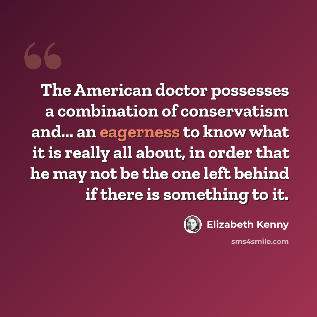 “The American doctor possesses a combination of conservatism and... an eagerness to know what it is really all about, in order that he may not be the one left behind if there is something to it.” quote by Elizabeth Kenny