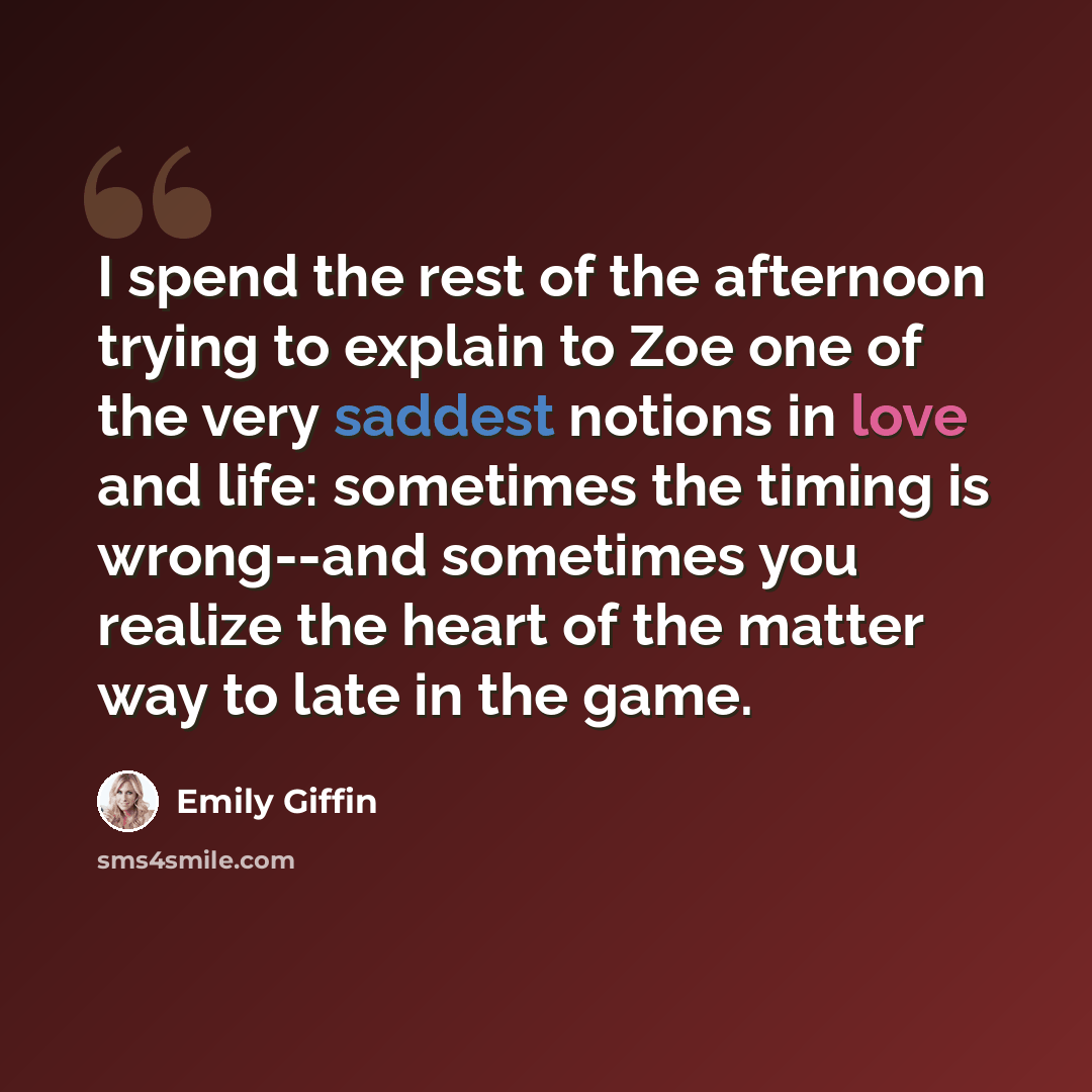 “I spend the rest of the afternoon trying to explain to Zoe one of the very saddest notions in love and life: sometimes the timing is wrong--and sometimes you realize the heart of the matter way to late in the game.” quote by Emily Giffin