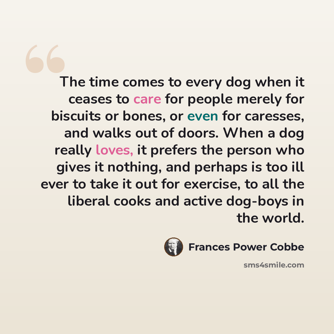 “The time comes to every dog when it ceases to care for people merely for biscuits or bones, or even for caresses, and walks out of doors. When a dog really loves, it prefers the person who gives it nothing, and perhaps is too ill ever to take it out for exercise, to all the liberal cooks and…” quote by Frances Power Cobbe