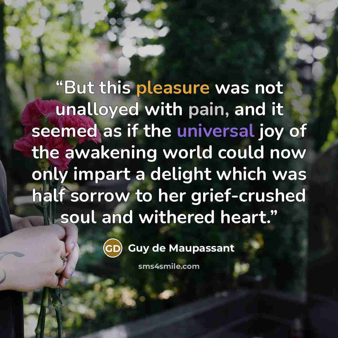 “But this pleasure was not unalloyed with pain, and it seemed as if the universal joy of the awakening world could now only impart a delight which was half sorrow to her grief-crushed soul and withered heart.” quote by Guy de Maupassant