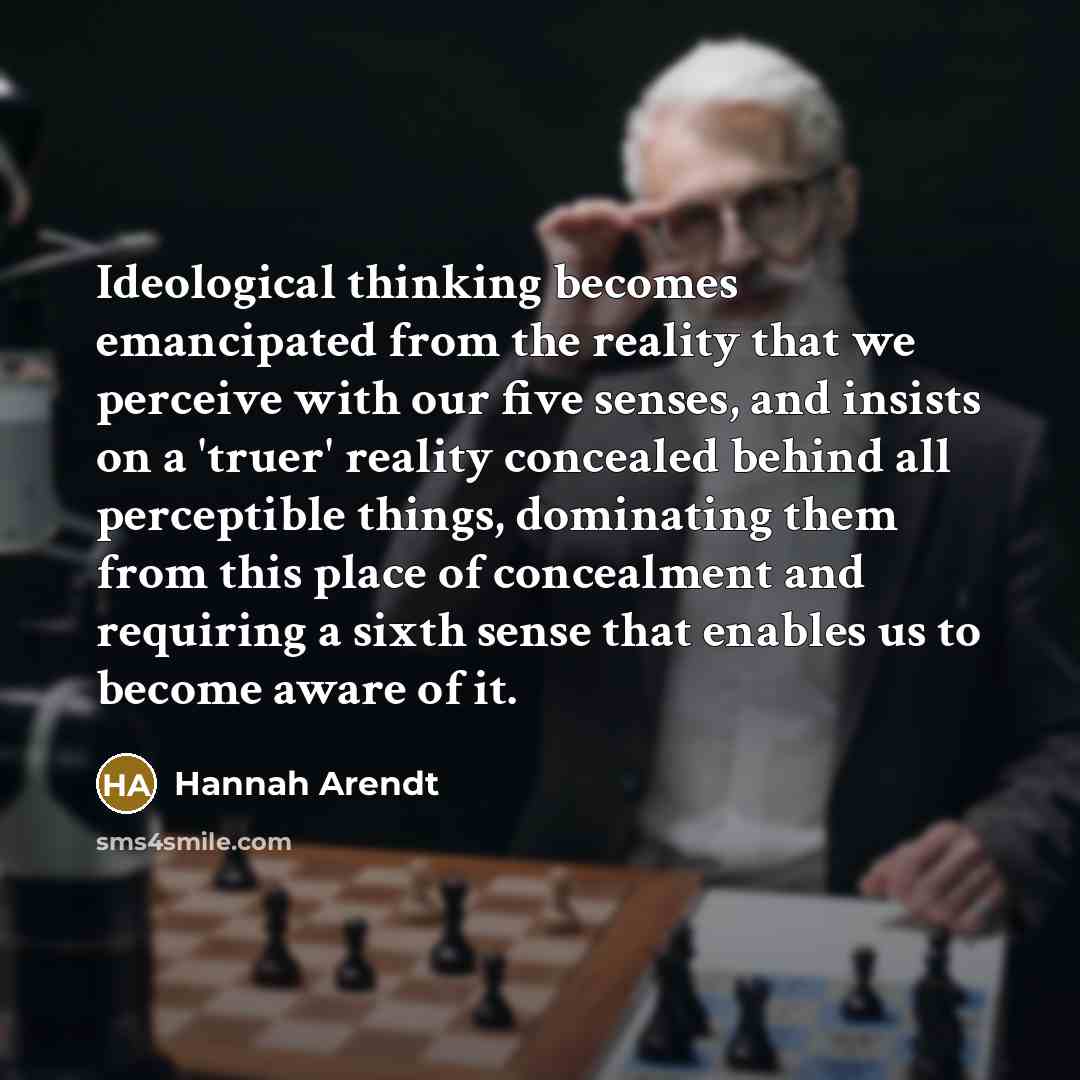 “Ideological thinking becomes emancipated from the reality that we perceive with our five senses, and insists on a 'truer' reality concealed behind all perceptible things, dominating them from this place of concealment and requiring a sixth sense that enables us to become aware of it.” quote by Hannah Arendt