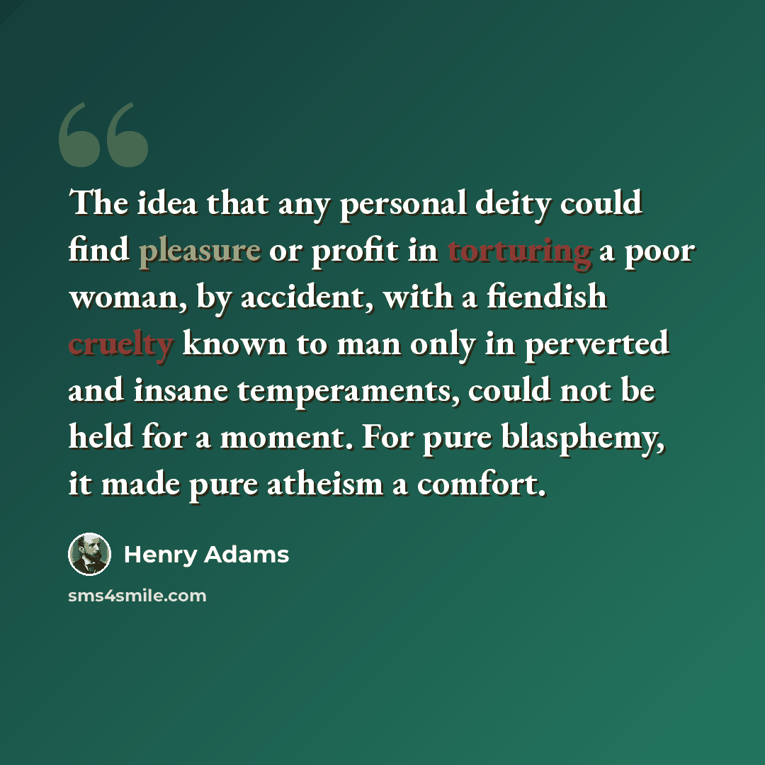 “The idea that any personal deity could find pleasure or profit in torturing a poor woman, by accident, with a fiendish cruelty known to man only in perverted and insane temperaments, could not be held for a moment. For pure blasphemy, it made pure atheism a comfort.” quote by Henry Adams