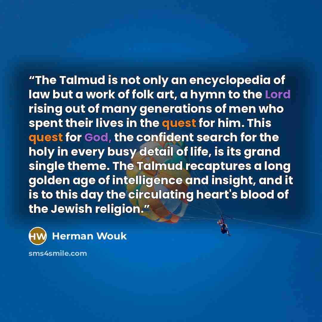 “The Talmud is not only an encyclopedia of law but a work of folk art, a hymn to the Lord rising out of many generations of men who spent their lives in the quest for him. This quest for God, the confident search for the holy in every busy detail of life, is its grand single theme. The Talmud…” quote by Herman Wouk