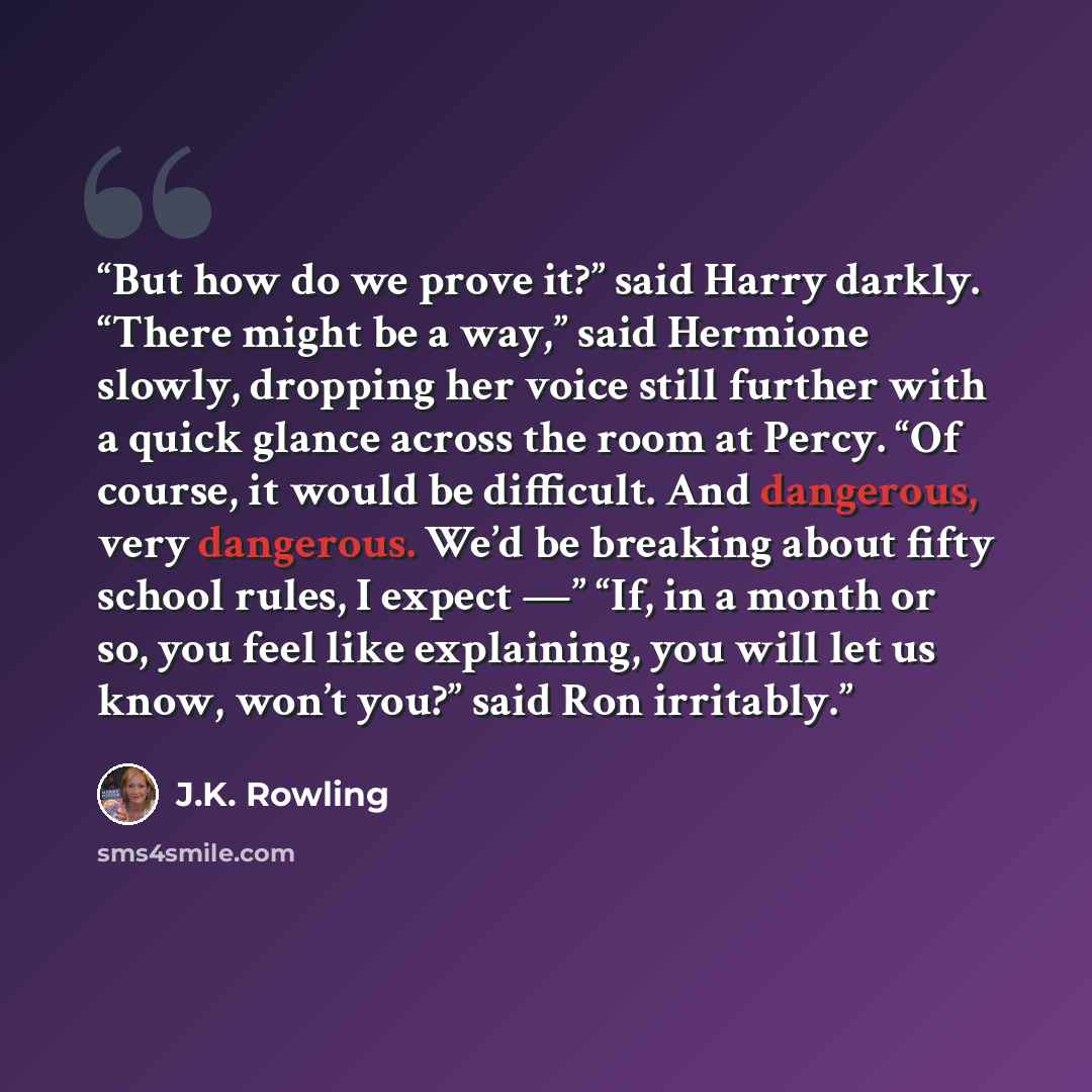 “But how do we prove it?” said Harry darkly. “There might be a way,” said Hermione slowly, dropping her voice still further with a quick glance across the room at Percy. “Of course, it would be difficult. And dangerous, very dangerous. We’d be breaking about fifty school rules, I expect —” “If, in…” quote by J.K. Rowling