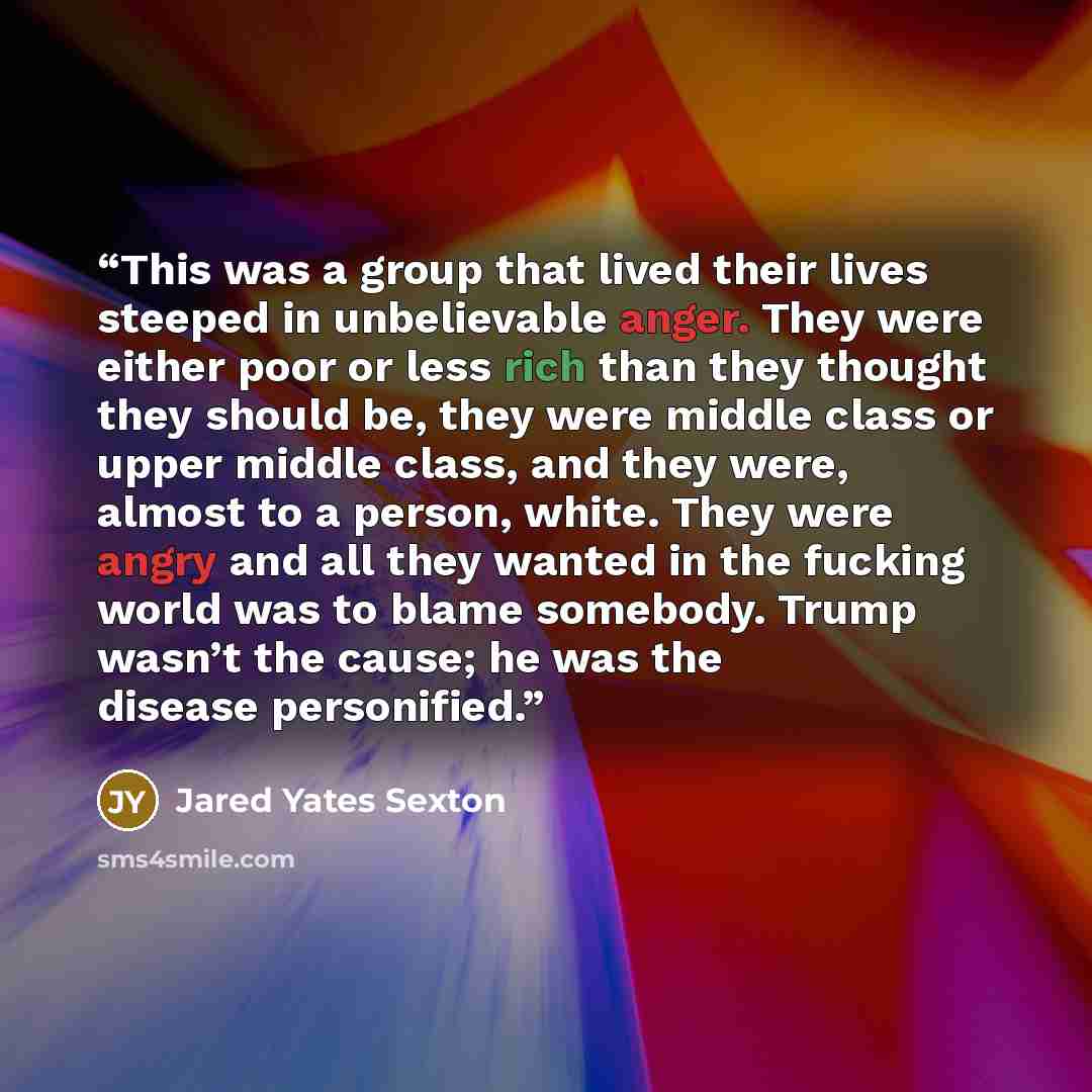 “This was a group that lived their lives steeped in unbelievable anger. They were either poor or less rich than they thought they should be, they were middle class or upper middle class, and they were, almost to a person, white. They were angry and all they wanted in the fucking world was to blame…” quote by Jared Yates Sexton