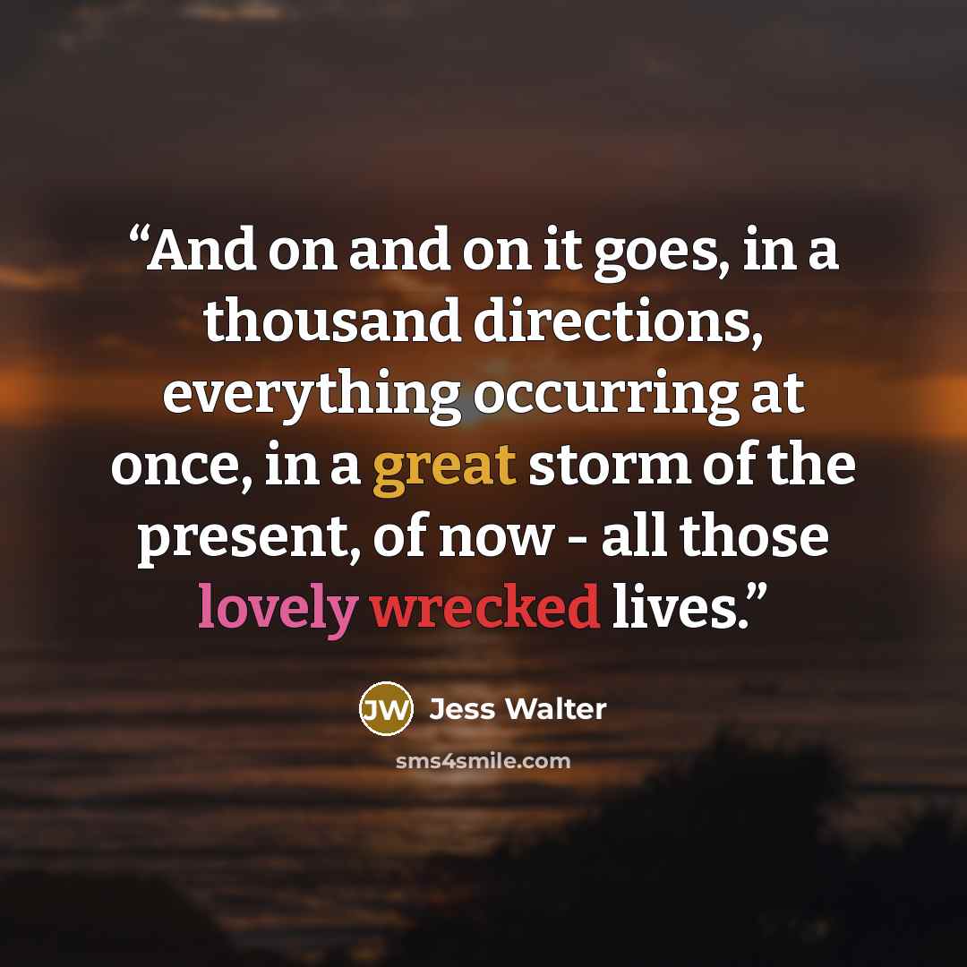 “And on and on it goes, in a thousand directions, everything occurring at once, in a great storm of the present, of now - all those lovely wrecked lives.” quote by Jess Walter