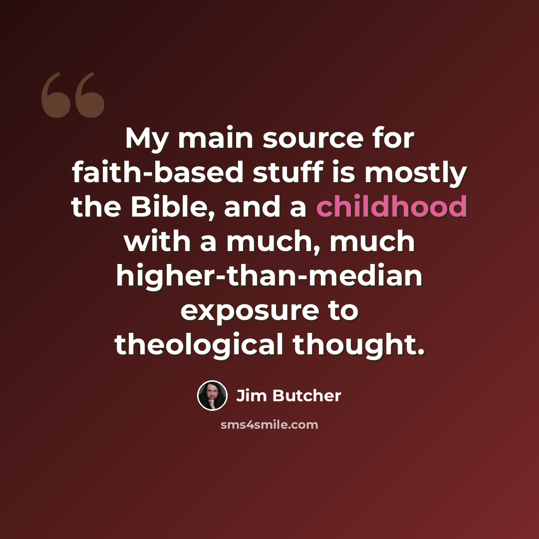 “My main source for faith-based stuff is mostly the Bible, and a childhood with a much, much higher-than-median exposure to theological thought.” quote by Jim Butcher