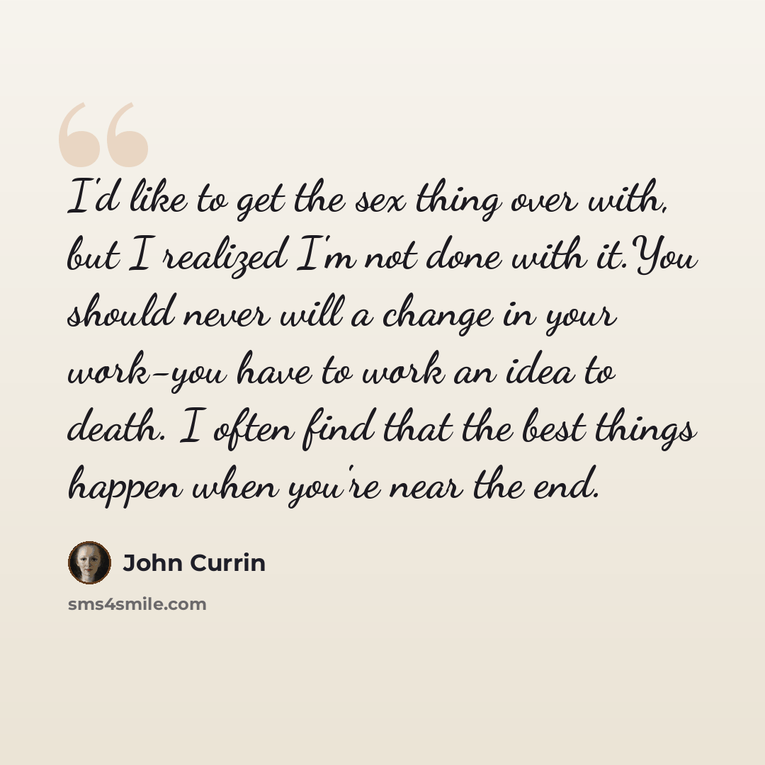 “I'd like to get the sex thing over with, but I realized I'm not done with it.You should never will a change in your work-you have to work an idea to death. I often find that the best things happen when you're near the end.” quote by John Currin