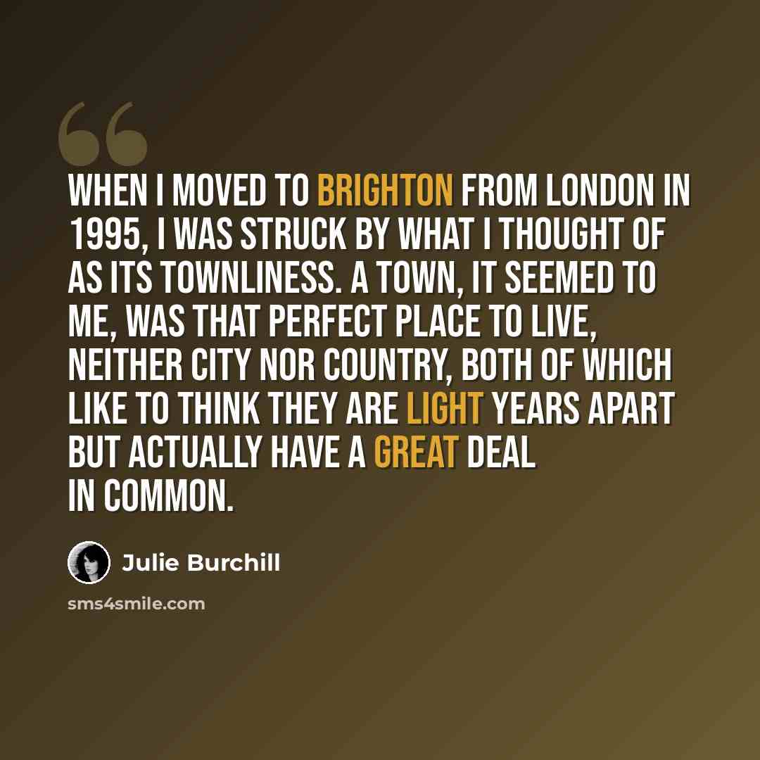 “When I moved to Brighton from London in 1995, I was struck by what I thought of as its townliness. A town, it seemed to me, was that perfect place to live, neither city nor country, both of which like to think they are light years apart but actually have a great deal in common.” quote by Julie Burchill