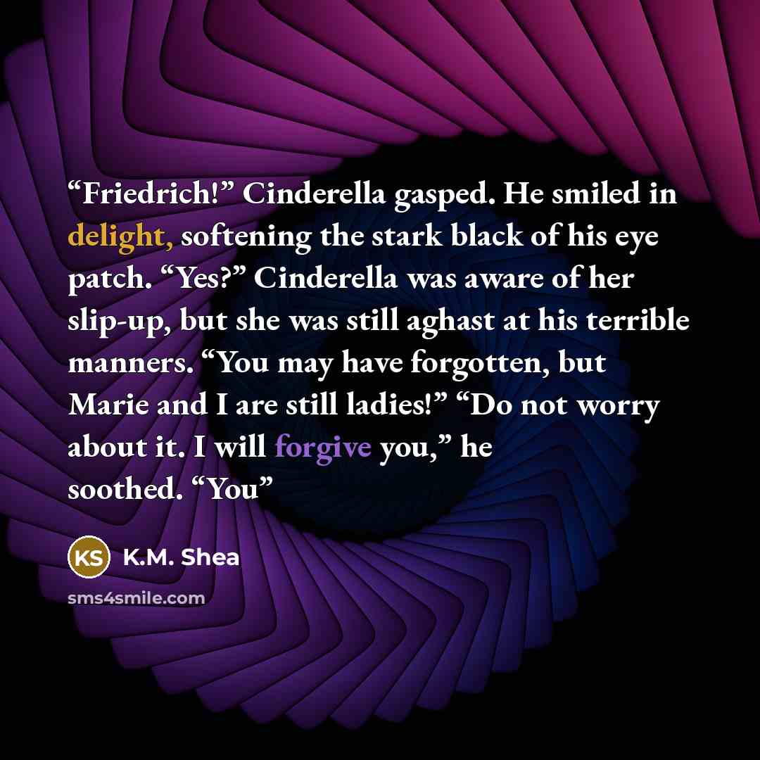 “Friedrich!” Cinderella gasped. He smiled in delight, softening the stark black of his eye patch. “Yes?” Cinderella was aware of her slip-up, but she was still aghast at his terrible manners. “You may have forgotten, but Marie and I are still ladies!” “Do not worry about it. I will forgive you,” he…” quote by K.M. Shea