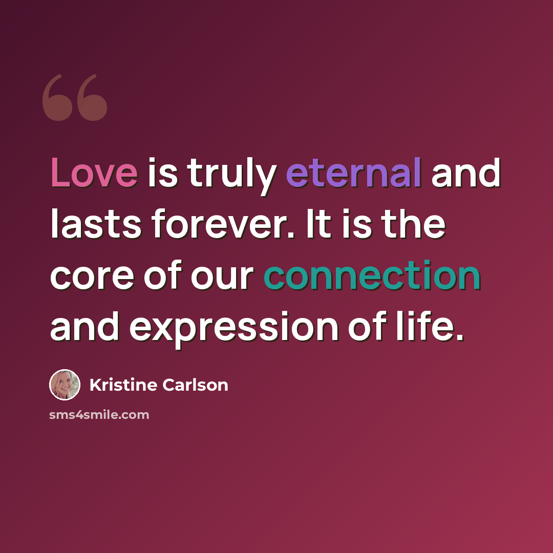 “Love is truly eternal and lasts forever. It is the core of our connection and expression of life.” quote by Kristine Carlson