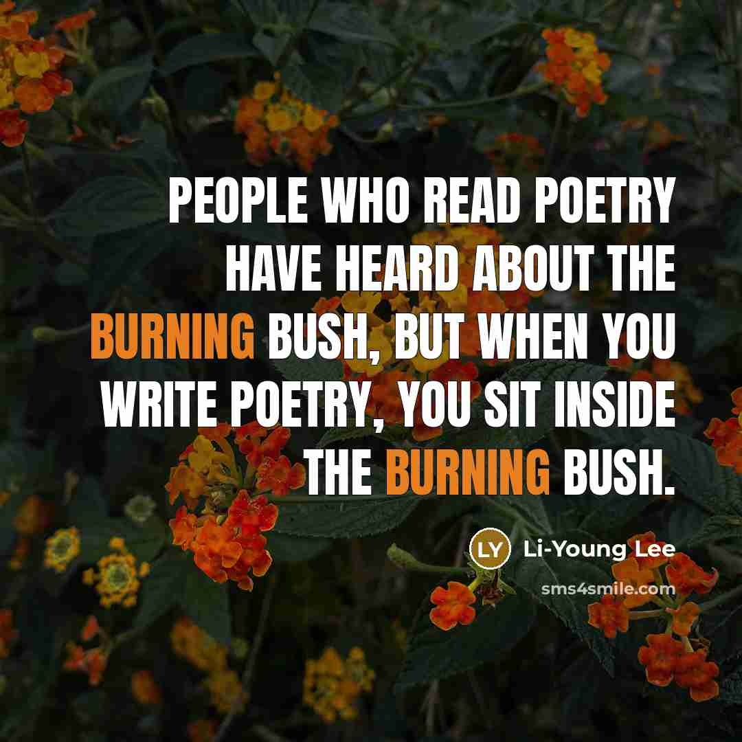 “People who read poetry have heard about the burning bush, but when you write poetry, you sit inside the burning bush.” quote by Li-Young Lee