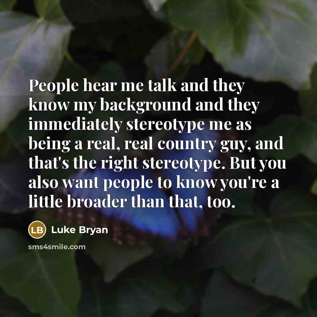 “People hear me talk and they know my background and they immediately stereotype me as being a real, real country guy, and that's the right stereotype. But you also want people to know you're a little broader than that, too.” quote by Luke Bryan