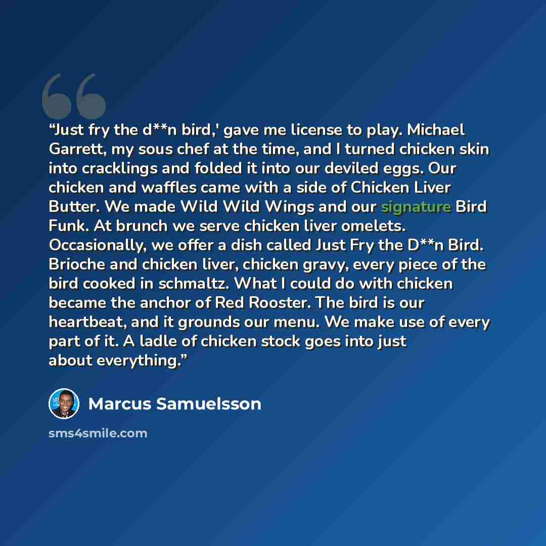 “Just fry the d**n bird,' gave me license to play. Michael Garrett, my sous chef at the time, and I turned chicken skin into cracklings and folded it into our deviled eggs. Our chicken and waffles came with a side of Chicken Liver Butter. We made Wild Wild Wings and our signature Bird Funk. At…” quote by Marcus Samuelsson