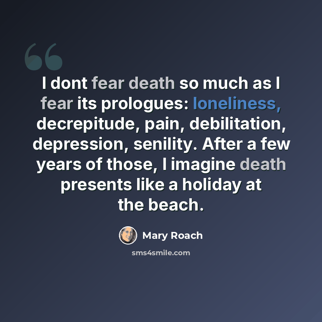 “I dont fear death so much as I fear its prologues: loneliness, decrepitude, pain, debilitation, depression, senility. After a few years of those, I imagine death presents like a holiday at the beach.” quote by Mary Roach
