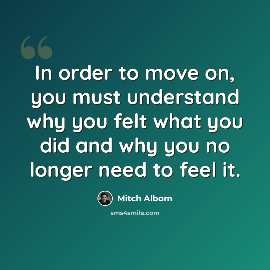 “In order to move on, you must understand why you felt what you did and why you no longer need to feel it.” quote by Mitch Albom