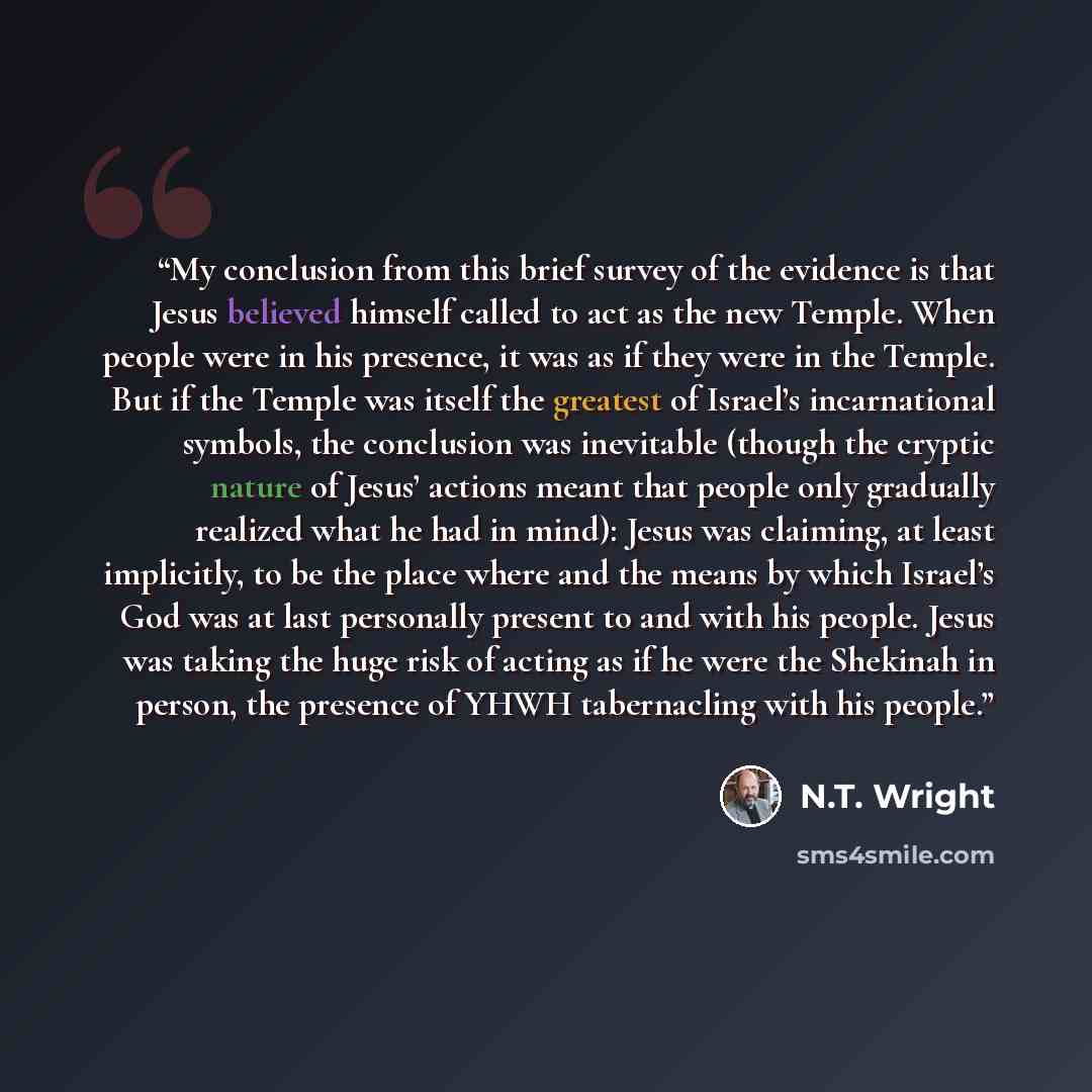 “My conclusion from this brief survey of the evidence is that Jesus believed himself called to act as the new Temple. When people were in his presence, it was as if they were in the Temple. But if the Temple was itself the greatest of Israel’s incarnational symbols, the conclusion was inevitable…” quote by N.T. Wright