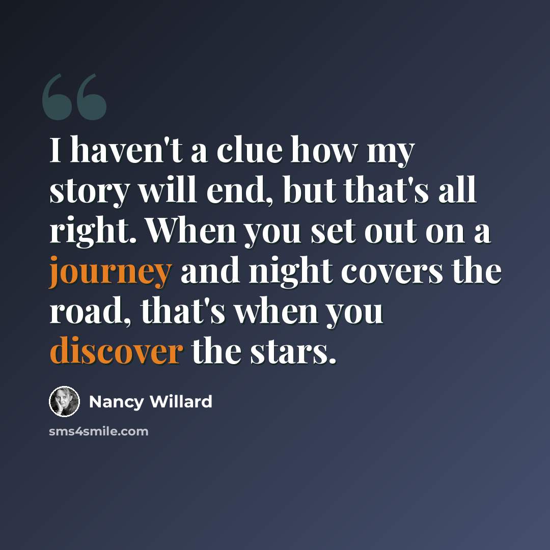 “I haven't a clue how my story will end, but that's all right. When you set out on a journey and night covers the road, that's when you discover the stars.” quote by Nancy Willard