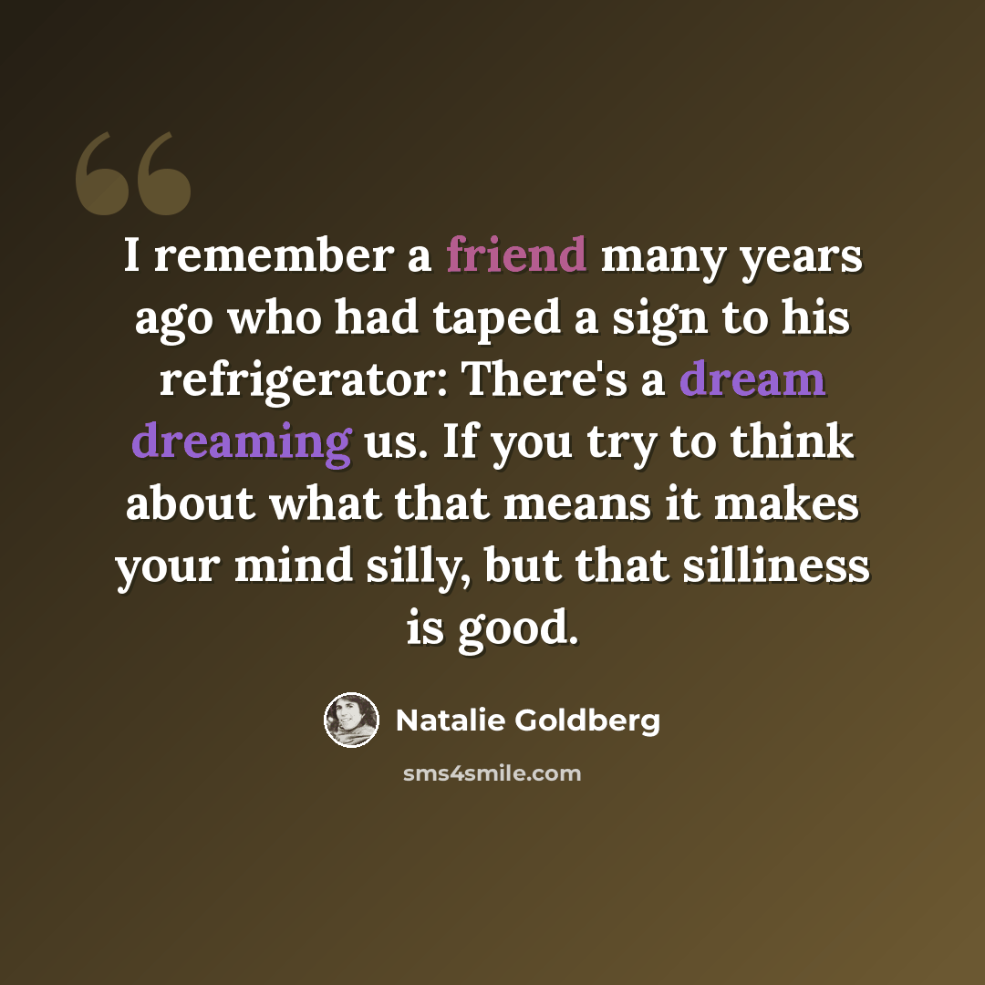 “I remember a friend many years ago who had taped a sign to his refrigerator: There's a dream dreaming us. If you try to think about what that means it makes your mind silly, but that silliness is good.” quote by Natalie Goldberg