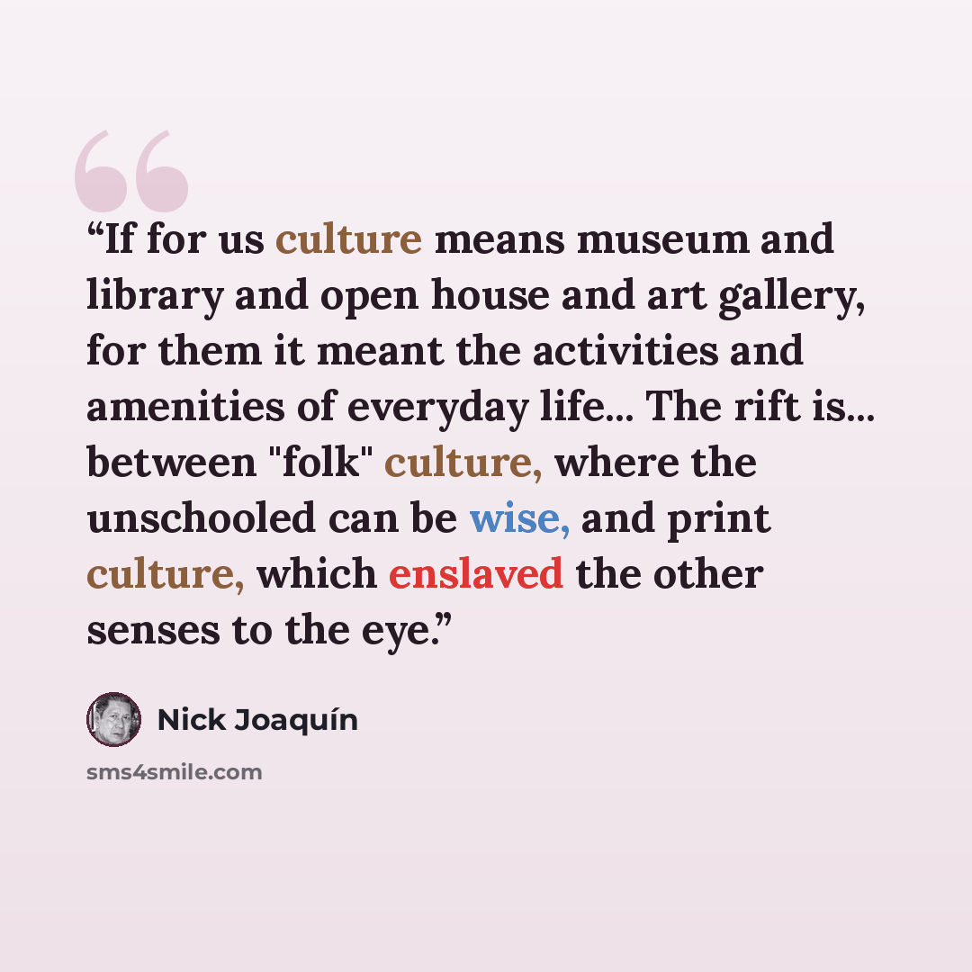 “If for us culture means museum and library and open house and art gallery, for them it meant the activities and amenities of everyday life... The rift is... between "folk" culture, where the unschooled can be wise, and print culture, which enslaved the other senses to the eye.” quote by Nick Joaquín