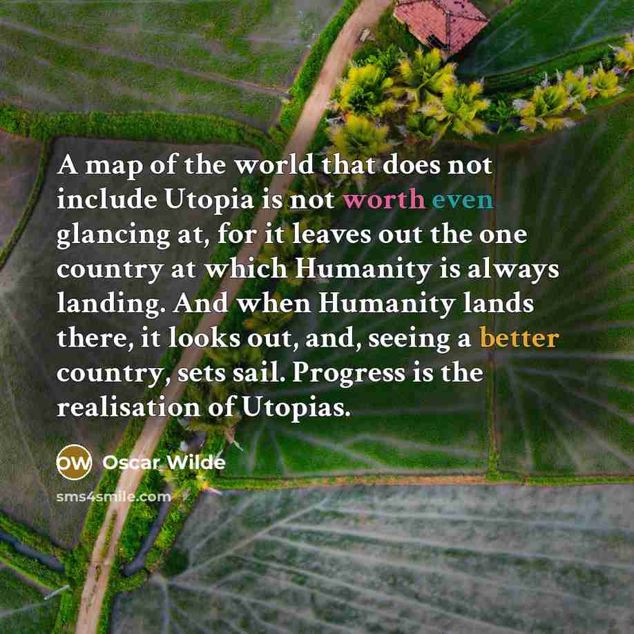 “A map of the world that does not include Utopia is not worth even glancing at, for it leaves out the one country at which Humanity is always landing. And when Humanity lands there, it looks out, and, seeing a better country, sets sail. Progress is the realisation of Utopias.” quote by Oscar Wilde